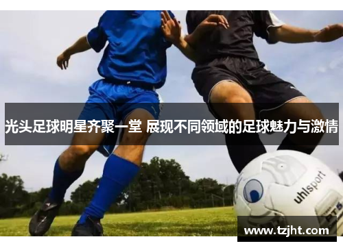 光头足球明星齐聚一堂 展现不同领域的足球魅力与激情