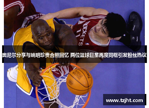 奥尼尔分享与姚明珍贵合照回忆 两位篮球巨星再度同框引发粉丝热议