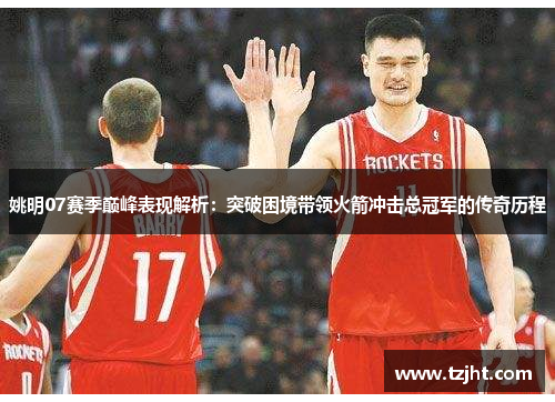 姚明07赛季巅峰表现解析：突破困境带领火箭冲击总冠军的传奇历程