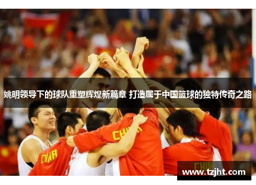 姚明领导下的球队重塑辉煌新篇章 打造属于中国篮球的独特传奇之路