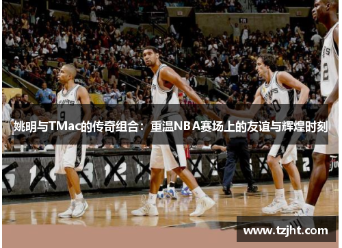 姚明与TMac的传奇组合：重温NBA赛场上的友谊与辉煌时刻