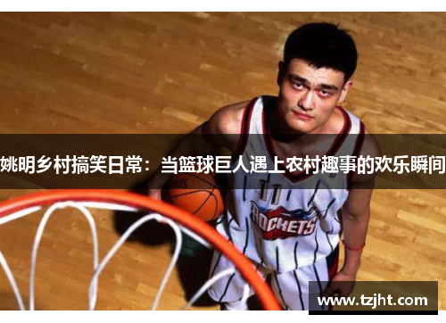 姚明乡村搞笑日常：当篮球巨人遇上农村趣事的欢乐瞬间
