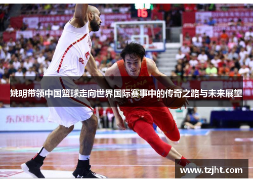 姚明带领中国篮球走向世界国际赛事中的传奇之路与未来展望