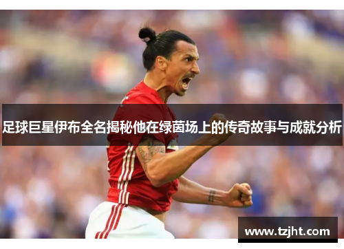足球巨星伊布全名揭秘他在绿茵场上的传奇故事与成就分析