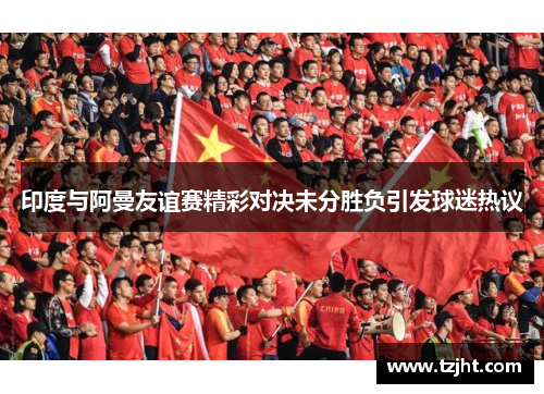 印度与阿曼友谊赛精彩对决未分胜负引发球迷热议