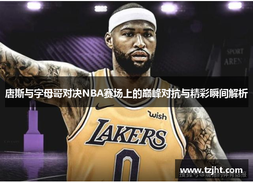 唐斯与字母哥对决NBA赛场上的巅峰对抗与精彩瞬间解析