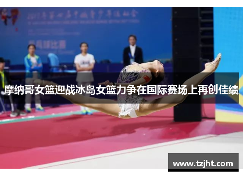 摩纳哥女篮迎战冰岛女篮力争在国际赛场上再创佳绩